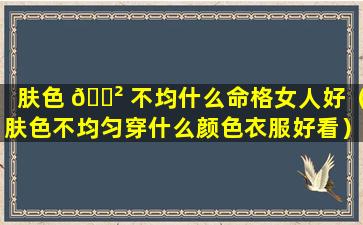 肤色 🌲 不均什么命格女人好（肤色不均匀穿什么颜色衣服好看）